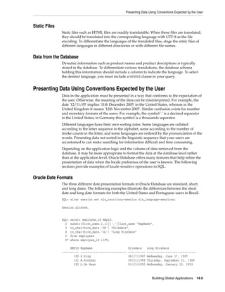 Presenting Data Using Conventions Expected by the User
Building Global Applications 14-5
Static Files
Static files such as HTML files are readily translatable. When these files are translated,
they should be translated into the corresponding language with UTF-8 as the file
encoding. To differentiate the languages of the translated files, stage the static files of
different languages in different directories or with different file names.
Data from the Database
Dynamic information such as product names and product descriptions is typically
stored in the database. To differentiate various translations, the database schema
holding this information should include a column to indicate the language. To select
the desired language, you must include a WHERE clause in your query.
Presenting Data Using Conventions Expected by the User
Data in the application must be presented in a way that conforms to the expectation of
the user. Otherwise, the meaning of the data can be misinterpreted. For example, the
date '12/11/05' implies '11th December 2005' in the United States, whereas in the
United Kingdom it means '12th November 2005'. Similar confusion exists for number
and monetary formats of the users. For example, the symbol '.' is a decimal separator
in the United States; in Germany this symbol is a thousands separator.
Different languages have their own sorting rules. Some languages are collated
according to the letter sequence in the alphabet, some according to the number of
stroke counts in the letter, and some languages are ordered by the pronunciation of the
words. Presenting data not sorted in the linguistic sequence that your users are
accustomed to can make searching for information difficult and time consuming.
Depending on the application logic and the volume of data retrieved from the
database, it may be more appropriate to format the data at the database level rather
than at the application level. Oracle Database offers many features that help refine the
presentation of data when the locale preference of the user is known. The following
sections provide examples of locale-sensitive operations in SQL.
Oracle Date Formats
The three different date presentation formats in Oracle Database are standard, short,
and long dates. The following examples illustrate the differences between the short
date and long date formats for both the United States and Portuguese users in Brazil.
SQL> alter session set nls_territory=america nls_language=american;
Session altered.
SQL> select employee_id EmpID,
2 substr(first_name,1,1)||'.'||last_name "EmpName",
3 to_char(hire_date,'DS') "Hiredate",
4 to_char(hire_date,'DL') "Long HireDate"
5 from employees
6* where employee_id <105;
EMPID EmpName Hiredate Long HireDate
---------- --------------------------- ---------- -----------------------------
100 S.King 06/17/1987 Wednesday, June 17, 1987
101 N.Kochhar 09/21/1989 Thursday, September 21, 1989
102 L.De Haan 01/13/1993 Wednesday, January 13, 1993
 