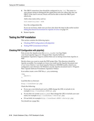 Testing the PHP Installation
2-14 Oracle Database 2 Day + PHP Developer's Guide
3. The DRCP connection class should be configured in php.ini. The name is a
user-chosen string to distinguish this application from any others that also use
DRCP. If the class is not set, Oracle will not be able to share the DRCP pool
effectively.
Add a class name entry, such as:
oci8.connection_class = ACXE
Save the configuration file.
If you are on Linux, make sure you have also done the steps in the earlier section
Setting the Oracle Environment for Apache on Linux on page 2-9.
4. Restart Apache.
Testing the PHP Installation
This section contains the following topics:
■ Checking PHP Configuration with phpinfo()
■ Testing PHP Connections to Oracle
Checking PHP Configuration with phpinfo()
First, review the Apache error file error_log (in /var/log/httpd,
/usr/local/apache/logs or C:Program FilesApache Software
FoundationApache2.2logs) to confirm there are no startup errors from Apache or
PHP.
Decide where you want to create the PHP project files. This directory should be
Apache accessible. For example on Linux you could use the Apache document root
(/var/www/html or /usr/local/apache/htdocs) or $HOME/public_html if you
configured a user directory. On Windows use the Apache document root C:Program
FilesApache Software FoundationApache2.2htdocs
In an editor create a new PHP file pi.php containing:
<?php
phpinfo();
?>
Load this file in a browser:
http://localhost/pi.php
Check the following:
■ If you use a non default port such as 8888 change the URL to include it, for
example http://localhost:8888/pi.php
■ If your file is in $HOME/public_html then change the URL to include your user
name, for example http://localhost/~chris/pi.php
■ Or use both, for example http://localhost:8888/~chris/pi.php
You should see a page like:
 