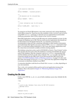 Creating the Db class
3-2 Oracle Database 2 Day + PHP Developer's Guide
* DB connection identifier
*/
define('DATABASE', 'localhost:pooled');
/**
* DB character set for returned data
*/
define('CHARSET', 'UTF8');
/**
* Client Information text for DB tracing
*/
define('CLIENT_INFO', 'AnyCo Corp.');
?>
To connect to an Oracle DB requires a user name, password, and a string identifying
which DB to connect to. These are set as the constants SCHEMA, PASSWORD, and DATABASE
using PHP's define() command. A character set is an optional but recommended
connection parameter. Here UTF8 is chosen in the CHARSET constant.
Most PHP applications connect to the DB using one constant database account. In this
example the database user is HR. This has some security implications that should not
be discounted. Even though the file has the .php extension, in practice it is
recommended to keep any files containing credentials or other sensitive information
out of directories that Apache can access, and use PHP's require() command to load
them. To avoid hard coding credentials in a file, some sites require applications read
the values from environment variables set before starting Apache.
The database connection syntax used in DATABASE is Oracle's "Easy Connect" syntax.
This specifies the host name where the database is running and identifies the service
name of the database. Here the computer is given as localhost, meaning that PHP
and the database need to be on the same computer. The :pooled suffix says that the
connection should use the DRCP pool. If you did not start the DRCP pool in the
section "Post PHP Installation Tasks on Windows and Linux" on page 2-13, then omit
this suffix and change DATABASE to localhost. This is the only application change that
is necessary to determine whether to use DRCP.
A connection identifier could also be an Oracle Net tnsnames.ora alias, depending on
your site standards.
The CLIENT_INFO constant will be used for end-to-end application tracing in the
database. This is discussed in Chapter 13, "Monitoring Database Usage of the
Application."
Creating the Db class
Create a new PHP file ac_db.inc.php to hold a database access class. Initially the file
contains:
<?php
/**
* ac_db.inc.php: Database class using the PHP OCI8 extension
* @package Oracle
*/
namespace Oracle;
require('ac_cred.inc.php');
 