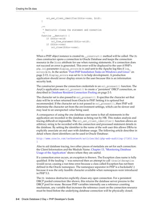 Creating the Db class
3-4 Oracle Database 2 Day + PHP Developer's Guide
oci_set_client_identifier($this->conn, $cid);
}
/**
* Destructor closes the statement and connection
*/
function __destruct() {
if ($this->stid)
oci_free_statement($this->stid);
if ($this->conn)
oci_close($this->conn);
}
When a PHP object instance is created its __construct() method will be called. The Db
class constructor opens a connection to Oracle Database and keeps the connection
resource in the $conn attribute for use when running statements. If a connection does
not succeed an error is generated. This error will be displayed to the user if PHP's
php.ini parameter display_errors is On and sent to the Apache log files if log_
errors is On. In the section "Post PHP Installation Tasks on Windows and Linux" on
page 2-13, display_errors was set to On to help development. A production
application should never display errors to the user because this is an information
security leak.
The constructor passes the connection credentials to an oci_pconnect() function. The
AnyCo application uses oci_pconnect() to create a "persistent" DRCP connection, as
described in Database Resident Connection Pooling on page 2-3.
The character set is also passed to oci_pconnect(). It specifies the character set that
data will be in when returned from Oracle to PHP. Setting it is optional but
recommended. If the character set is not passed to oci_pconnect(), then PHP will
determine the character set from the environment settings, which can be slower and
may lead to an unexpected value being used.
A consequence of using the one database user name is that all statements in the
application are recorded in the database as being run by HR. This makes analysis and
tracing difficult or impossible. The oci_set_client_identifier() function allows an
arbitrary string to be recorded with the connection and processed statement details in
the database. By setting the identifier to the name of the web user this allows DBAs to
explicitly associate an end user with database usage. The following article describes in
detail where client identifiers can be used in Oracle Database:
http://www.oracle.com/technetwork/articles/dsl/php-web-auditing-171451.htm
l
Also to aid database tracing, two other pieces of metadata are set for each connection:
the Client Information and the Module Name. Chapter 13, "Monitoring Database
Usage of the Application" shows where they are useful.
If a connection error occurs, an exception is thrown. The Exception class name is fully
qualified. If the leading '' was removed then an attempt to call OracleException
would occur, causing a run time error because a class called Exception has not been
defined in the Oracle namespace. The namespace separator in PHP is a backslash()
because it was the only feasible character available when namespaces were introduced
in PHP 5.3.
The Db instance destructor explicitly closes any open connection. For a persistent
DRCP pooled connection like shown, this returns the database server process to the
DRCP pool for reuse. Because PHP variables internally use a reference counting
mechanism, any variable that increases the reference count on the connection resource
must be freed before the underlying database connection will be physically closed.
 