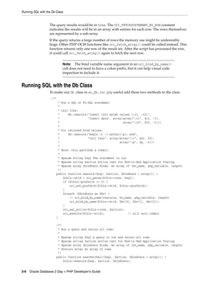 Running SQL with the Db Class
3-6 Oracle Database 2 Day + PHP Developer's Guide
The query results would be in $res. The OCI_FETCHSTATEMENT_BY_ROW constant
indicates the results will be in an array with entries for each row. The rows themselves
are represented by a sub-array.
If the query returns a large number of rows the memory use might be undesirably
large. Other PHP OCI8 functions like oci_fetch_array() could be called instead. This
function returns only one row of the result set. After the script has processed the row,
it could call oci_fetch_array() again to fetch the next row.
Running SQL with the Db Class
To make our Db class in ac_db.inc.php useful add these two methods to the class:
/**
* Run a SQL or PL/SQL statement
*
* Call like:
* Db::execute("insert into mytab values (:c1, :c2)",
* "Insert data", array(array(":c1", $c1, -1),
* array(":c2", $c2, -1)))
*
* For returned bind values:
* Db::execute("begin :r := myfunc(:p); end",
* "Call func", array(array(":r", &$r, 20),
* array(":p", $p, -1)))
*
* Note: this performs a commit.
*
* @param string $sql The statement to run
* @param string $action Action text for End-to-End Application Tracing
* @param array $bindvars Binds. An array of (bv_name, php_variable, length)
*/
public function execute($sql, $action, $bindvars = array()) {
$this->stid = oci_parse($this->conn, $sql);
if ($this->prefetch >= 0) {
oci_set_prefetch($this->stid, $this->prefetch);
}
foreach ($bindvars as $bv) {
// oci_bind_by_name(resource, bv_name, php_variable, length)
oci_bind_by_name($this->stid, $bv[0], $bv[1], $bv[2]);
}
oci_set_action($this->conn, $action);
oci_execute($this->stid); // will auto commit
}
/**
* Run a query and return all rows.
*
* @param string $sql A query to run and return all rows
* @param string $action Action text for End-to-End Application Tracing
* @param array $bindvars Binds. An array of (bv_name, php_variable, length)
* @return array An array of rows
*/
public function execFetchAll($sql, $action, $bindvars = array()) {
$this->execute($sql, $action, $bindvars);
Note: The bind variable name argument in an oci_bind_by_name()
call does not need to have a colon prefix, but it can help visual code
inspection to include it.
 