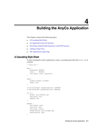 4
Building the AnyCo Application 4-1
4Building the AnyCo Application
This chapter contains the following topics:
■ A Cascading Style Sheet
■ An Application Class for Sessions
■ Providing a Stateful Web Experience with PHP Sessions
■ Adding a Page Class
■ The Application Login Page
A Cascading Style Sheet
To start creating the AnyCo application, create a cascading style sheet file style.css. It
contains:
/* style.css */
body {
background: #FFFFFF;
color: #000000;
font-family: Arial, sans-serif;
}
table {
border-collapse: collapse;
margin: 5px;
}
tr:nth-child(even) {background-color: #FFFFFF}
tr:nth-child(odd) {background-color: #EDF3FE}
td, th {
border: solid #000000 1px;
text-align: left;
padding: 5px;
}
#header {
font-weight: bold;
font-size: 160%;
text-align: center;
border-bottom: solid #334B66 4px;
margin-bottom: 10px;
}
 