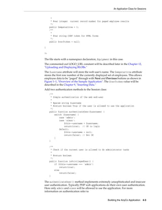 An Application Class for Sessions
Building the AnyCo Application 4-3
*
* @var integer current record number for paged employee results
*/
public $empstartrow = 1;
/**
*
* @var string CSRF token for HTML forms
*/
public $csrftoken = null;
}
?>
The file starts with a namespace declaration, Equipment in this case.
The commented out LOGO_URL constant will be described later in the Chapter 12,
"Uploading and Displaying BLOBs."
The $username attribute will store the web user's name. The $empstartrow attribute
stores the first row number of the currently displayed set of employees. This allows
employee data to be "paged" through with Next and Previous buttons as shown in
Figure 1–1, "Overview of the Sample Application". The $csrftoken value will be
described in the Chapter 9, "Inserting Data."
Add two authentication methods to the Session class:
/**
* Simple authentication of the web end-user
*
* @param string $username
* @return boolean True if the user is allowed to use the application
*/
public function authenticateUser($username) {
switch ($username) {
case 'admin':
case 'simon':
$this->username = $username;
return(true); // OK to login
default:
$this->username = null;
return(false); // Not OK
}
}
/**
* Check if the current user is allowed to do administrator tasks
*
* @return boolean
*/
public function isPrivilegedUser() {
if ($this->username === 'admin')
return(true);
else
return(false);
}
The authenticateUser() method implements extremely unsophisticated and insecure
user authentication. Typically PHP web applications do their own user authentication.
Here only admin and simon will be allowed to use the application. For more
information on authentication refer to
 