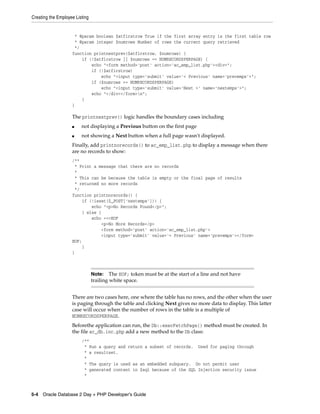 Creating the Employee Listing
5-4 Oracle Database 2 Day + PHP Developer's Guide
* @param boolean $atfirstrow True if the first array entry is the first table row
* @param integer $numrows Number of rows the current query retrieved
*/
function printnextprev($atfirstrow, $numrows) {
if (!$atfirstrow || $numrows == NUMRECORDSPERPAGE) {
echo "<form method='post' action='ac_emp_list.php'><div>";
if (!$atfirstrow)
echo "<input type='submit' value='< Previous' name='prevemps'>";
if ($numrows == NUMRECORDSPERPAGE)
echo "<input type='submit' value='Next >' name='nextemps'>";
echo "</div></form>n";
}
}
The printnextprev() logic handles the boundary cases including
■ not displaying a Previous button on the first page
■ not showing a Next button when a full page wasn't displayed.
Finally, add printnorecords() to ac_emp_list.php to display a message when there
are no records to show:
/**
* Print a message that there are no records
*
* This can be because the table is empty or the final page of results
* returned no more records
*/
function printnorecords() {
if (!isset($_POST['nextemps'])) {
echo "<p>No Records Found</p>";
} else {
echo <<<EOF
<p>No More Records</p>
<form method='post' action='ac_emp_list.php'>
<input type='submit' value='< Previous' name='prevemps'></form>
EOF;
}
}
There are two cases here, one where the table has no rows, and the other when the user
is paging through the table and clicking Next gives no more data to display. This latter
case will occur when the number of rows in the table is a multiple of
NUMRECORDSPERPAGE.
Beforethe application can run, the Db::execFetchPage() method must be created. In
the file ac_db.inc.php add a new method to the Db class:
/**
* Run a query and return a subset of records. Used for paging through
* a resultset.
*
* The query is used as an embedded subquery. Do not permit user
* generated content in $sql because of the SQL Injection security issue
*
Note: The EOF; token must be at the start of a line and not have
trailing white space.
 
