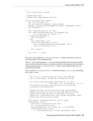 Calling the REF CURSOR in PHP
Showing Equipment Records by Using a REF CURSOR 6-5
/**
* Print the main body of the page
*
* @param Session $sess
* @param integer $empid Employee identifier
*/
function printcontent($sess, $empid) {
echo "<div id='content'>n";
$db = new OracleDb("Equipment", $sess->username);
$empname = htmlspecialchars(getempname($db, $empid), ENT_NOQUOTES, 'UTF-8');
echo "$empname has: ";
$sql = "BEGIN get_equip(:id, :rc); END;";
$res = $db->refcurExecFetchAll($sql, "Get Equipment List",
"rc", array(array(":id", $empid, -1)));
if (empty($res['EQUIP_NAME'])) {
echo "no equipment";
} else {
echo "<table border='1'>n";
foreach ($res['EQUIP_NAME'] as $item) {
$item = htmlspecialchars($item, ENT_NOQUOTES, 'UTF-8');
echo "<tr><td>$item</td></tr>n";
}
echo "</table>n";
}
echo "</div>"; // content
}
This calls a new method Db::refcurExecFetchAll() which will return an array of
records, printed in our traditional loop.
The REF CURSOR bind parameter :rc must be bound specially. Since the bind variable
name could be arbitrarily chosen or located anywhere in the statement text, its name is
passed separately into refcurExecFetchAll() and it is not included in the array of
normal bind variables.
Now create the refcurExecFetchAll() method by editing ac_db.inc.php and adding
this to the Db class:
/**
* Run a call to a stored procedure that returns a REF CURSOR data
* set in a bind variable. The data set is fetched and returned.
*
* Call like Db::refcurexecfetchall("begin myproc(:rc, :p); end",
* "Fetch data", ":rc", array(array(":p", $p, -1)))
* The assumption that there is only one refcursor is an artificial
* limitation of refcurexecfetchall()
*
* @param string $sql A SQL string calling a PL/SQL stored procedure
* @param string $action Action text for End-to-End Application Tracing
* @param string $rcname the name of the REF CURSOR bind variable
* @param array $otherbindvars Binds. Array (bv_name, php_variable, length)
* @return array Returns an array of tuples
*/
public function refcurExecFetchAll($sql, $action, $rcname,
$otherbindvars = array()) {
$this->stid = oci_parse($this->conn, $sql);
$rc = oci_new_cursor($this->conn);
oci_bind_by_name($this->stid, $rcname, $rc, -1, OCI_B_CURSOR);
foreach ($otherbindvars as $bv) {
// oci_bind_by_name(resource, bv_name, php_variable, length)
 