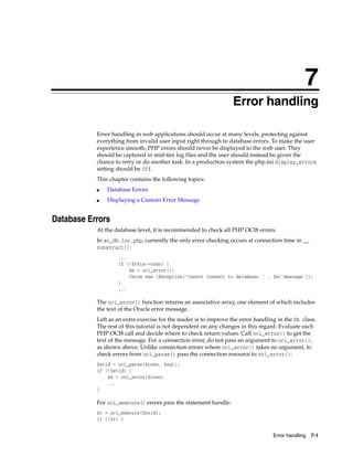 7
Error handling 7-1
7Error handling
Error handling in web applications should occur at many levels, protecting against
everything from invalid user input right through to database errors. To make the user
experience smooth, PHP errors should never be displayed to the web user. They
should be captured in mid-tier log files and the user should instead be given the
chance to retry or do another task. In a production system the php.ini display_errors
setting should be Off.
This chapter contains the following topics:
■ Database Errors
■ Displaying a Custom Error Message
Database Errors
At the database level, it is recommended to check all PHP OCI8 errors.
In ac_db.inc.php, currently the only error checking occurs at connection time in __
construct():
...
if (!$this->conn) {
$m = oci_error();
throw new Exception('Cannot connect to database: ' . $m['message']);
}
...
The oci_error() function returns an associative array, one element of which includes
the text of the Oracle error message.
Left as an extra exercise for the reader is to improve the error handling in the Db class.
The rest of this tutorial is not dependent on any changes in this regard. Evaluate each
PHP OCI8 call and decide where to check return values. Call oci_error() to get the
text of the message. For a connection error, do not pass an argument to oci_error(),
as shown above. Unlike connection errors where oci_error() takes no argument, to
check errors from oci_parse() pass the connection resource to oci_error():
$stid = oci_parse($conn, $sql);
if (!$stid) {
$m = oci_error($conn)
...
}
For oci_execute() errors pass the statement handle:
$r = oci_execute($stid);
if (!$r) {
 