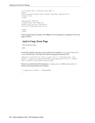 Displaying a Custom Error Message
7-4 Oracle Database 2 Day + PHP Developer's Guide
<!-- ac_error.html: a catch-all error page -->
<head>
<meta http-equiv="Content-Type" content="text/html; charset=utf-8">
<title></title>
</head>
<body bgcolor="#ffffff">
<h1>AnyCo Corp. Error Page</h1>
<p>We're sorry an error occurred.<p>
<p><a href="index.php">Login</a></p>
</body>
</html>
Run the application and login. Click Show to see an employee's equipment. The error
page is shown:
Locate the Apache error log on your system, for example in /var/log/httpd/error_
log on Oracle Linux. The log will contain message generated by PHP:
[Wed Apr 27 13:06:09 2011] [error] [client 127.0.0.1] PHP AnyCo Corp.: 256:
Whoops! in /home/chris/public_html/ACXE/ac_show_equip.php on line 71, referer:
http://localhost/~chris/ACXE/ac_emp_list.php
Remove or comment out the temporary trigger_error() call in printcontent()
before continuing with the next chapter.
...
// trigger_error('Whoops!', E_USER_ERROR);
...
 
