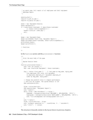 The Employee Report Page
8-2 Oracle Database 2 Day + PHP Developer's Guide
* ac_report.php: Full report of all employees and their equipment
* @package Report
*/
session_start();
require('ac_db.inc.php');
require('ac_equip.inc.php');
$sess = new EquipmentSession;
$sess->getSession();
if (!isset($sess->username) || empty($sess->username)
|| !$sess->isPrivilegedUser()) {
header('Location: index.php');
exit;
}
$page = new EquipmentPage;
$page->printHeader("AnyCo Corp. Equipment Report");
$page->printMenu($sess->username, $sess->isPrivilegedUser());
printcontent($sess);
$page->printFooter();
// Functions
?>
In the Functions section add the printcontent() function:
/**
* Print the main body of the page
*
* @param Session $sess
*/
function printcontent($sess) {
echo "<div id='content'>";
$db = new OracleDb("Equipment", $sess->username);
$sql = "select first_name || ' ' || last_name as emp_name, equip_name
from employees left outer join equipment
on employees.employee_id = equipment.employee_id
order by emp_name, equip_name";
// Change the prefetch value to compare performance.
// Zero will be slowest. The system default is 100
$db->setPrefetch(200);
$time = microtime(true);
$db->execute($sql, "Equipment Report");
echo "<table>";
while (($row = $db->fetchRow()) != false) {
$empname = htmlspecialchars($row['EMP_NAME'], ENT_NOQUOTES, 'UTF-8');
$equipname = htmlspecialchars($row['EQUIP_NAME'], ENT_NOQUOTES, 'UTF-8');
echo "<tr><td>$empname</td><td>$equipname</td></tr>";
}
echo "</table>";
$time = microtime(true) - $time;
echo "<p>Report generated in " . round($time, 3) . " secondsn";
echo "</div>"; // content
}
The structure is basically similar to the layout shown in previous chapters.
 
