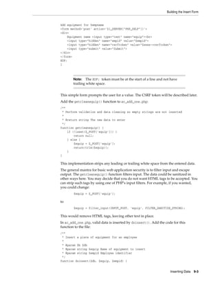 Building the Insert Form
Inserting Data 9-3
Add equipment for $empname
<form method='post' action='${_SERVER["PHP_SELF"]}'>
<div>
Equipment name <input type="text" name="equip"><br>
<input type="hidden" name="empid" value="$empid">
<input type="hidden" name="csrftoken" value="$sess->csrftoken">
<input type="submit" value="Submit">
</div>
</form>
EOF;
}
This simple form prompts the user for a value. The CSRF token will be described later.
Add the getcleanequip() function to ac_add_one.php:
/**
* Perform validation and data cleaning so empty strings are not inserted
*
* @return string The new data to enter
*/
function getcleanequip() {
if (!isset($_POST['equip'])) {
return null;
} else {
$equip = $_POST['equip'];
return(trim($equip));
}
}
This implementation strips any leading or trailing white space from the entered data.
The general mantra for basic web application security is to filter input and escape
output. The getcleanequip() function filters input. The data could be sanitized in
other ways here. You may decide that you do not want HTML tags to be accepted. You
can strip such tags by using one of PHP's input filters. For example, if you wanted,
you could change:
$equip = $_POST['equip'];
to
$equip = filter_input(INPUT_POST, 'equip', FILTER_SANITIZE_STRING);
This would remove HTML tags, leaving other text in place.
In ac_add_one.php, valid data is inserted by doinsert(). Add the code for this
function to the file:
/**
* Insert a piece of equipment for an employee
*
* @param Db $db
* @param string $equip Name of equipment to insert
* @param string $empid Employee identifier
*/
function doinsert($db, $equip, $empid) {
Note: The EOF; token must be at the start of a line and not have
trailing white space.
 