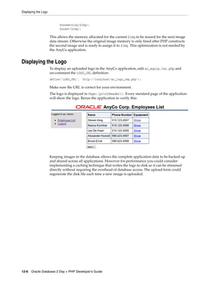 Displaying the Logo
12-6 Oracle Database 2 Day + PHP Developer's Guide
dosomething($img);
$unset($img);
This allows the memory allocated for the current $img to be reused for the next image
data stream. Otherwise the original image memory is only freed after PHP constructs
the second image and is ready to assign it to $img. This optimization is not needed by
the AnyCo application.
Displaying the Logo
To display an uploaded logo in the AnyCo application, edit ac_equip.inc.php and
un-comment the LOGO_URL definition:
define('LOGO_URL', 'http://localhost/ac_logo_img.php');
Make sure the URL is correct for your environment.
The logo is displayed in Page::printHeader(). Every standard page of the application
will show the logo. Rerun the application to verify this:
Keeping images in the database allows the complete application data to be backed up
and shared across all applications. However for performance you could consider
implementing a caching technique that writes the logo to disk so it can be streamed
directly without requiring the overhead of database access. The upload form could
regenerate the disk file each time a new image is uploaded.
 
