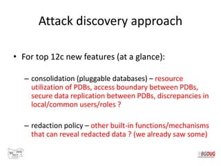 Attack discovery approach
• For top 12c new features (at a glance):
– consolidation (pluggable databases) – resource
utilization of PDBs, access boundary between PDBs,
secure data replication between PDBs, discrepancies in
local/common users/roles ?
– redaction policy – other built-in functions/mechanisms
that can reveal redacted data ? (we already saw some)
 