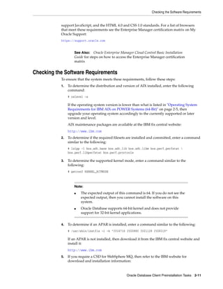 Checking the Software Requirements
Oracle Database Client Preinstallation Tasks 2-11
support JavaScript, and the HTML 4.0 and CSS 1.0 standards. For a list of browsers
that meet these requirements see the Enterprise Manager certification matrix on My
Oracle Support:
https://support.oracle.com
Checking the Software Requirements
To ensure that the system meets these requirements, follow these steps:
1. To determine the distribution and version of AIX installed, enter the following
command:
# oslevel -s
If the operating system version is lower than what is listed in "Operating System
Requirements for IBM AIX on POWER Systems (64-Bit)" on page 2-5, then
upgrade your operating system accordingly to the currently supported or later
version and level.
AIX maintenance packages are available at the IBM fix central website:
http://www.ibm.com
2. To determine if the required filesets are installed and committed, enter a command
similar to the following:
# lslpp -l bos.adt.base bos.adt.lib bos.adt.libm bos.perf.perfstat 
bos.perf.libperfstat bos.perf.proctools
3. To determine the supported kernel mode, enter a command similar to the
following:
# getconf KERNEL_BITMODE
4. To determine if an APAR is installed, enter a command similar to the following:
# /usr/sbin/instfix -i -k "IV16716 IV20880 IV21128 IV28319"
If an APAR is not installed, then download it from the IBM fix central website and
install it:
http://www.ibm.com
5. If you require a CSD for WebSphere MQ, then refer to the IBM website for
download and installation information:
See Also: Oracle Enterprise Manager Cloud Control Basic Installation
Guide for steps on how to access the Enterprise Manager certification
matrix
Note:
■ The expected output of this command is 64. If you do not see the
expected output, then you cannot install the software on this
system.
■ Oracle Database supports 64-bit kernel and does not provide
support for 32-bit kernel applications.
 