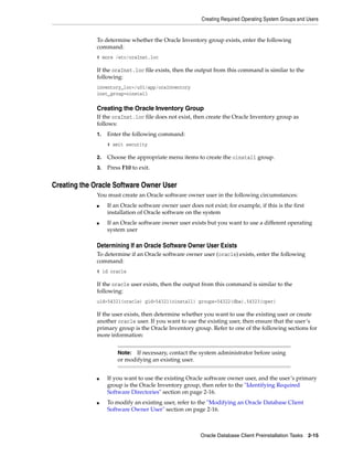 Creating Required Operating System Groups and Users
Oracle Database Client Preinstallation Tasks 2-15
To determine whether the Oracle Inventory group exists, enter the following
command:
# more /etc/oraInst.loc
If the oraInst.loc file exists, then the output from this command is similar to the
following:
inventory_loc=/u01/app/oraInventory
inst_group=oinstall
Creating the Oracle Inventory Group
If the oraInst.loc file does not exist, then create the Oracle Inventory group as
follows:
1. Enter the following command:
# smit security
2. Choose the appropriate menu items to create the oinstall group.
3. Press F10 to exit.
Creating the Oracle Software Owner User
You must create an Oracle software owner user in the following circumstances:
■ If an Oracle software owner user does not exist; for example, if this is the first
installation of Oracle software on the system
■ If an Oracle software owner user exists but you want to use a different operating
system user
Determining If an Oracle Software Owner User Exists
To determine if an Oracle software owner user (oracle) exists, enter the following
command:
# id oracle
If the oracle user exists, then the output from this command is similar to the
following:
uid=54321(oracle) gid=54321(oinstall) groups=54322(dba),54323(oper)
If the user exists, then determine whether you want to use the existing user or create
another oracle user. If you want to use the existing user, then ensure that the user’s
primary group is the Oracle Inventory group. Refer to one of the following sections for
more information:
■ If you want to use the existing Oracle software owner user, and the user’s primary
group is the Oracle Inventory group, then refer to the "Identifying Required
Software Directories" section on page 2-16.
■ To modify an existing user, refer to the "Modifying an Oracle Database Client
Software Owner User" section on page 2-16.
Note: If necessary, contact the system administrator before using
or modifying an existing user.
 