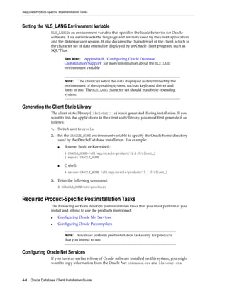 Required Product-Specific Postinstallation Tasks
4-6 Oracle Database Client Installation Guide
Setting the NLS_LANG Environment Variable
NLS_LANG is an environment variable that specifies the locale behavior for Oracle
software. This variable sets the language and territory used by the client application
and the database user session. It also declares the character set of the client, which is
the character set of data entered or displayed by an Oracle client program, such as
SQL*Plus.
Generating the Client Static Library
The client static library (libclntst11.a) is not generated during installation. If you
want to link the applications to the client static library, you must first generate it as
follows:
1. Switch user to oracle.
2. Set the ORACLE_HOME environment variable to specify the Oracle home directory
used by the Oracle Database installation. For example:
■ Bourne, Bash, or Korn shell:
$ ORACLE_HOME=/u01/app/oracle/product/12.1.0/client_1
$ export ORACLE_HOME
■ C shell:
% setenv ORACLE_HOME /u01/app/oracle/product/12.1.0/client_1
3. Enter the following command:
$ $ORACLE_HOME/bin/genclntst
Required Product-Specific Postinstallation Tasks
The following sections describe postinstallation tasks that you must perform if you
install and intend to use the products mentioned:
■ Configuring Oracle Net Services
■ Configuring Oracle Precompilers
Configuring Oracle Net Services
If you have an earlier release of Oracle software installed on this system, you might
want to copy information from the Oracle Net tnsnames.ora and listener.ora
See Also: Appendix B, "Configuring Oracle Database
Globalization Support" for more information about the NLS_LANG
environment variable
Note: The character set of the data displayed is determined by the
environment of the operating system, such as keyboard driver and
fonts in use. The NLS_LANG character set should match the operating
system.
Note: You must perform postinstallation tasks only for products
that you intend to use.
 