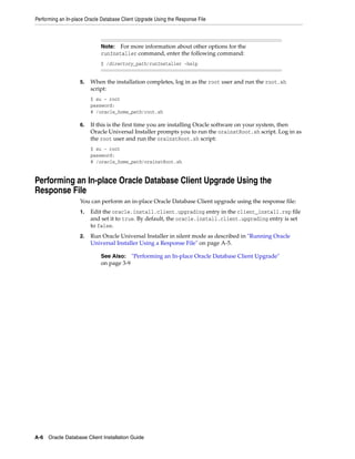 Performing an In-place Oracle Database Client Upgrade Using the Response File
A-6 Oracle Database Client Installation Guide
5. When the installation completes, log in as the root user and run the root.sh
script:
$ su - root
password:
# /oracle_home_path/root.sh
6. If this is the first time you are installing Oracle software on your system, then
Oracle Universal Installer prompts you to run the orainstRoot.sh script. Log in as
the root user and run the orainstRoot.sh script:
$ su - root
password:
# /oracle_home_path/orainstRoot.sh
Performing an In-place Oracle Database Client Upgrade Using the
Response File
You can perform an in-place Oracle Database Client upgrade using the response file:
1. Edit the oracle.install.client.upgrading entry in the client_install.rsp file
and set it to true. By default, the oracle.install.client.upgrading entry is set
to false.
2. Run Oracle Universal Installer in silent mode as described in "Running Oracle
Universal Installer Using a Response File" on page A-5.
Note: For more information about other options for the
runInstaller command, enter the following command:
$ /directory_path/runInstaller -help
See Also: "Performing an In-place Oracle Database Client Upgrade"
on page 3-9
 