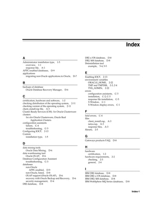 Index-1
Index
A
Administrator installation type, 1-5
overview, 1-1
response file, A-1
APPC-enabled databases, D-9
applications
migrating non-Oracle applications to Oracle, D-7
B
backups of database
Oracle Database Recovery Manager, D-6
C
certification, hardware and software, 1-2
checking distribution of the operating system, 2-11
checking version of the operating system, 2-11
client_install.rsp file, A-3
Cluster Ready Services (CSS). See Oracle Clusterware
clusters
See also Oracle Clusterware, Oracle Real
Application Clusters
configuration assistants
failure, C-4
troubleshooting, C-3
Configuring IOCP, 2-13
Custom
installation type, 1-5
D
data mining tools
Oracle Data Mining, D-6
data warehousing tool
Oracle OLAP, D-6
Database Configuration Assistant
troubleshooting, C-3
databases
non-Oracle
APPC-enabled, D-9
non-Oracle, listed, D-8
OLAP support (Oracle OLAP), D-6
recovery with Oracle Backup and Recovery, D-6
security management, D-4
DB2 database, D-8
DB2 z/OS database, D-8
DB2/400 database, D-8
Deinstallation tool
example, 5-4, 5-5
E
Enabling IOCP, 2-13
environment variables
ORACLE_HOME, 2-22
TMP and TMPDIR, 2-3, 2-4
TNS_ADMIN, 2-22
errors
configuration assistants, C-3
installation, C-2, C-3
response file installation, C-5
X Window, C-1
X Window display errors, C-1
F
fatal errors, C-4
files
client_install.rsp, A-3
netca.rsp, A-3
response files, A-3
filesets, 2-5
G
Gateways products FAQ, D-8
H
hardware
certification, 1-2
hardware requirements, 2-2
checking, 2-3
general, 2-4
I
IBM DB2 database, D-8
IBM DB2 z/OS database, D-8
IBM DB2/400 database, D-8
IBM WebSphere MQ Series databases, D-8
 