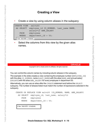 You can control the column names by including column aliases in the subquery.
The example in the slide creates a view containing the employee number (EMPLOYEE_ID)
with the alias ID_NUMBER, name (LAST_NAME) with the alias NAME, and annual salary
(SALARY) with the alias ANN_SALARY for every employee in department 50.
Alternatively, you can use an alias after the CREATE statement and before the SELECT
subquery. The number of aliases listed must match the number of expressions selected in the
subquery.
CREATE OR REPLACE VIEW salvu50 (ID_NUMBER, NAME, ANN_SALARY)
AS SELECT employee_id, last_name, salary*12
FROM employees
WHERE department_id = 50;
Oracle Database 12c: SQL Workshop II 4 - 10
Copyright © 2013, Oracle and/or its affiliates. All rights reserved.
Creating a View
• Create a view by using column aliases in the subquery:
• Select the columns from this view by the given alias
names.
CREATE VIEW salvu50
AS SELECT employee_id ID_NUMBER, last_name NAME,
salary*12 ANN_SALARY
FROM employees
WHERE department_id = 50;
OracleUniversityandEgabiSolutionsuseonly
THESEeKITMATERIALSAREFORYOURUSEINTHISCLASSROOMONLY.COPYINGeKITMATERIALSFROMTHISCOMPUTERISSTRICTLYPROHIBITED
 