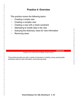 The practice provides you with a variety of exercises in creating, using, querying data
dictionary views for view information, and removing views.
Oracle Database 12c: SQL Workshop II 4 - 24
Copyright © 2013, Oracle and/or its affiliates. All rights reserved.
Practice 4: Overview
This practice covers the following topics:
• Creating a simple view
• Creating a complex view
• Creating a view with a check constraint
• Attempting to modify data in the view
• Querying the dictionary views for view information
• Removing views
OracleUniversityandEgabiSolutionsuseonly
THESEeKITMATERIALSAREFORYOURUSEINTHISCLASSROOMONLY.COPYINGeKITMATERIALSFROMTHISCOMPUTERISSTRICTLYPROHIBITED
 
