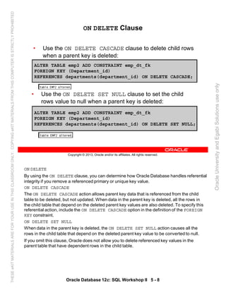 ON DELETE
By using the ON DELETE clause, you can determine how Oracle Database handles referential
integrity if you remove a referenced primary or unique key value.
ON DELETE CASCADE
The ON DELETE CASCADE action allows parent key data that is referenced from the child
table to be deleted, but not updated. When data in the parent key is deleted, all the rows in
the child table that depend on the deleted parent key values are also deleted. To specify this
referential action, include the ON DELETE CASCADE option in the definition of the FOREIGN
KEY constraint.
ON DELETE SET NULL
When data in the parent key is deleted, the ON DELETE SET NULL action causes all the
rows in the child table that depend on the deleted parent key value to be converted to null.
If you omit this clause, Oracle does not allow you to delete referenced key values in the
parent table that have dependent rows in the child table.
Oracle Database 12c: SQL Workshop II 5 - 8
Copyright © 2013, Oracle and/or its affiliates. All rights reserved.
ON DELETE Clause
• Use the ON DELETE CASCADE clause to delete child rows
when a parent key is deleted:
ALTER TABLE emp2 ADD CONSTRAINT emp_dt_fk
FOREIGN KEY (Department_id)
REFERENCES departments(department_id) ON DELETE CASCADE;
ALTER TABLE emp2 ADD CONSTRAINT emp_dt_fk
FOREIGN KEY (Department_id)
REFERENCES departments(department_id) ON DELETE SET NULL;
• Use the ON DELETE SET NULL clause to set the child
rows value to null when a parent key is deleted:
OracleUniversityandEgabiSolutionsuseonly
THESEeKITMATERIALSAREFORYOURUSEINTHISCLASSROOMONLY.COPYINGeKITMATERIALSFROMTHISCOMPUTERISSTRICTLYPROHIBITED
 