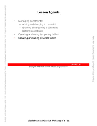 Oracle Database 12c: SQL Workshop II 5 - 22
Copyright © 2013, Oracle and/or its affiliates. All rights reserved.
Lesson Agenda
• Managing constraints:
– Adding and dropping a constraint
– Enabling and disabling a constraint
– Deferring constraints
• Creating and using temporary tables
• Creating and using external tables
OracleUniversityandEgabiSolutionsuseonly
THESEeKITMATERIALSAREFORYOURUSEINTHISCLASSROOMONLY.COPYINGeKITMATERIALSFROMTHISCOMPUTERISSTRICTLYPROHIBITED
 