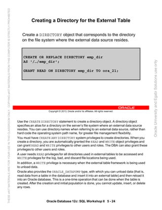 Use the CREATE DIRECTORY statement to create a directory object. A directory object
specifies an alias for a directory on the server’s file system where an external data source
resides. You can use directory names when referring to an external data source, rather than
hard code the operating system path name, for greater file management flexibility.
You must have CREATE ANY DIRECTORY system privileges to create directories. When you
create a directory, you are automatically granted the READ and WRITE object privileges and
can grant READ and WRITE privileges to other users and roles. The DBA can also grant these
privileges to other users and roles.
A user needs READ privileges for all directories used in external tables to be accessed and
WRITE privileges for the log, bad, and discard file locations being used.
In addition, a WRITE privilege is necessary when the external table framework is being used
to unload data.
Oracle also provides the ORACLE_DATAPUMP type, with which you can unload data (that is,
read data from a table in the database and insert it into an external table) and then reload it
into an Oracle database. This is a one-time operation that can be done when the table is
created. After the creation and initial population is done, you cannot update, insert, or delete
any rows.
Oracle Database 12c: SQL Workshop II 5 - 24
Copyright © 2013, Oracle and/or its affiliates. All rights reserved.
Creating a Directory for the External Table
Create a DIRECTORY object that corresponds to the directory
on the file system where the external data source resides.
CREATE OR REPLACE DIRECTORY emp_dir
AS '/…/emp_dir';
GRANT READ ON DIRECTORY emp_dir TO ora_21;
OracleUniversityandEgabiSolutionsuseonly
THESEeKITMATERIALSAREFORYOURUSEINTHISCLASSROOMONLY.COPYINGeKITMATERIALSFROMTHISCOMPUTERISSTRICTLYPROHIBITED
 