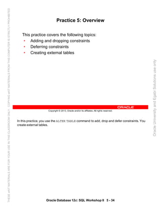 In this practice, you use the ALTER TABLE command to add, drop and defer constraints. You
create external tables.
Oracle Database 12c: SQL Workshop II 5 - 34
Copyright © 2013, Oracle and/or its affiliates. All rights reserved.
Practice 5: Overview
This practice covers the following topics:
• Adding and dropping constraints
• Deferring constraints
• Creating external tables
OracleUniversityandEgabiSolutionsuseonly
THESEeKITMATERIALSAREFORYOURUSEINTHISCLASSROOMONLY.COPYINGeKITMATERIALSFROMTHISCOMPUTERISSTRICTLYPROHIBITED
 