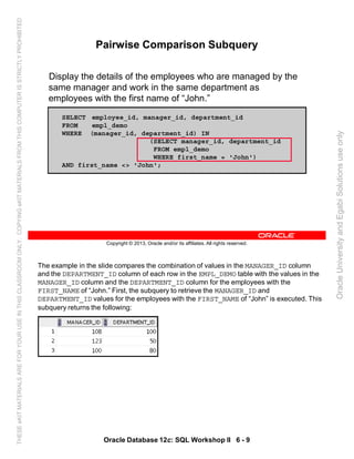 The example in the slide compares the combination of values in the MANAGER_ID column
and the DEPARTMENT_ID column of each row in the EMPL_DEMO table with the values in the
MANAGER_ID column and the DEPARTMENT_ID column for the employees with the
FIRST_NAME of “John.” First, the subquery to retrieve the MANAGER_ID and
DEPARTMENT_ID values for the employees with the FIRST_NAME of “John” is executed. This
subquery returns the following:
Oracle Database 12c: SQL Workshop II 6 - 9
Copyright © 2013, Oracle and/or its affiliates. All rights reserved.
Pairwise Comparison Subquery
Display the details of the employees who are managed by the
same manager and work in the same department as
employees with the first name of “John.”
SELECT employee_id, manager_id, department_id
FROM empl_demo
WHERE (manager_id, department_id) IN
(SELECT manager_id, department_id
FROM empl_demo
WHERE first_name = 'John')
AND first_name <> 'John';
OracleUniversityandEgabiSolutionsuseonly
THESEeKITMATERIALSAREFORYOURUSEINTHISCLASSROOMONLY.COPYINGeKITMATERIALSFROMTHISCOMPUTERISSTRICTLYPROHIBITED
 