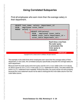 The example in the slide finds which employees earn more than the average salary of their
department. In this case, the correlated subquery specifically computes the average salary for
each department.
Because both the outer query and inner query use the EMPLOYEES table in the FROM clause,
an alias is given to EMPLOYEES in the outer SELECT statement for clarity. The alias makes the
entire SELECT statement more readable. Without the alias, the query would not work properly
because the inner statement would not be able to distinguish the inner table column from the
outer table column.
Oracle Database 12c: SQL Workshop II 6 - 20
Copyright © 2013, Oracle and/or its affiliates. All rights reserved.
SELECT last_name, salary, department_id
FROM employees outer_table
WHERE salary >
(SELECT AVG(salary)
FROM employees inner_table
WHERE inner_table.department_id =
outer_table.department_id);
Using Correlated Subqueries
Find all employees who earn more than the average salary in
their department.
Each time a row from
the outer query
is processed, the
inner query is
evaluated.
OracleUniversityandEgabiSolutionsuseonly
THESEeKITMATERIALSAREFORYOURUSEINTHISCLASSROOMONLY.COPYINGeKITMATERIALSFROMTHISCOMPUTERISSTRICTLYPROHIBITED
 