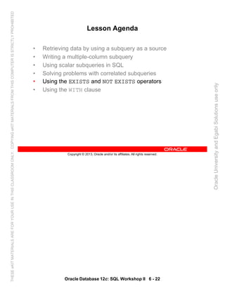 Oracle Database 12c: SQL Workshop II 6 - 22
Copyright © 2013, Oracle and/or its affiliates. All rights reserved.
Lesson Agenda
• Retrieving data by using a subquery as a source
• Writing a multiple-column subquery
• Using scalar subqueries in SQL
• Solving problems with correlated subqueries
• Using the EXISTS and NOT EXISTS operators
• Using the WITH clause
OracleUniversityandEgabiSolutionsuseonly
THESEeKITMATERIALSAREFORYOURUSEINTHISCLASSROOMONLY.COPYINGeKITMATERIALSFROMTHISCOMPUTERISSTRICTLYPROHIBITED
 