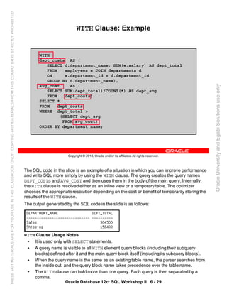 The SQL code in the slide is an example of a situation in which you can improve performance
and write SQL more simply by using the WITH clause. The query creates the query names
DEPT_COSTS and AVG_COST and then uses them in the body of the main query. Internally,
the WITH clause is resolved either as an inline view or a temporary table. The optimizer
chooses the appropriate resolution depending on the cost or benefit of temporarily storing the
results of the WITH clause.
The output generated by the SQL code in the slide is as follows:
WITH Clause Usage Notes
• It is used only with SELECT statements.
• A query name is visible to all WITH element query blocks (including their subquery
blocks) defined after it and the main query block itself (including its subquery blocks).
• When the query name is the same as an existing table name, the parser searches from
the inside out, and the query block name takes precedence over the table name.
• The WITH clause can hold more than one query. Each query is then separated by a
comma.
Oracle Database 12c: SQL Workshop II 6 - 29
Copyright © 2013, Oracle and/or its affiliates. All rights reserved.
WITH Clause: Example
WITH
dept_costs AS (
SELECT d.department_name, SUM(e.salary) AS dept_total
FROM employees e JOIN departments d
ON e.department_id = d.department_id
GROUP BY d.department_name),
avg_cost AS (
SELECT SUM(dept_total)/COUNT(*) AS dept_avg
FROM dept_costs)
SELECT *
FROM dept_costs
WHERE dept_total >
(SELECT dept_avg
FROM avg_cost)
ORDER BY department_name;
OracleUniversityandEgabiSolutionsuseonly
THESEeKITMATERIALSAREFORYOURUSEINTHISCLASSROOMONLY.COPYINGeKITMATERIALSFROMTHISCOMPUTERISSTRICTLYPROHIBITED
 