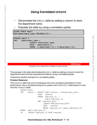 The example in the slide denormalizes the EMPL6 table by adding a column to store the
department name and then populates the table by using a correlated update.
Following is another example for a correlated update.
Problem Statement
The REWARDS table has a list of employees who have exceeded expectations in their
performance. Use a correlated subquery to update rows in the EMPL6 table based on rows
from the REWARDS table:
UPDATE empl6
SET salary = (SELECT empl6.salary + rewards.pay_raise
FROM rewards
WHERE employee_id =
empl6.employee_id
AND payraise_date =
(SELECT MAX(payraise_date)
FROM rewards
WHERE employee_id = empl6.employee_id))
WHERE empl6.employee_id
IN (SELECT employee_id FROM rewards);
Oracle Database 12c: SQL Workshop II 7 - 13
Copyright © 2013, Oracle and/or its affiliates. All rights reserved.
Using Correlated UPDATE
• Denormalize the EMPL6 table by adding a column to store
the department name.
• Populate the table by using a correlated update.
Using Correlated UPDATE
ALTER TABLE empl6
ADD(department_name VARCHAR2(25));
UPDATE empl6 e
SET department_name =
(SELECT department_name
FROM departments d
WHERE e.department_id = d.department_id);
OracleUniversityandEgabiSolutionsuseonly
THESEeKITMATERIALSAREFORYOURUSEINTHISCLASSROOMONLY.COPYINGeKITMATERIALSFROMTHISCOMPUTERISSTRICTLYPROHIBITED
 