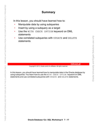 In this lesson, you should have learned how to manipulate data in the Oracle database by
using subqueries. You learn how to use the WITH CHECK OPTION keyword on DML
statements and use correlated subqueries with UPDATE and DELETE statements.
Oracle Database 12c: SQL Workshop II 7 - 17
Copyright © 2013, Oracle and/or its affiliates. All rights reserved.
Summary
In this lesson, you should have learned how to:
• Manipulate data by using subqueries
• Insert by using a subquery as a target
• Use the WITH CHECK OPTION keyword on DML
statements
• Use correlated subqueries with UPDATE and DELETE
statements
OracleUniversityandEgabiSolutionsuseonly
THESEeKITMATERIALSAREFORYOURUSEINTHISCLASSROOMONLY.COPYINGeKITMATERIALSFROMTHISCOMPUTERISSTRICTLYPROHIBITED
 