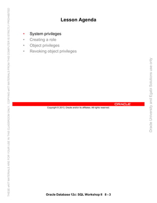 Oracle Database 12c: SQL Workshop II 8 - 3
Copyright © 2013, Oracle and/or its affiliates. All rights reserved.
Lesson Agenda
• System privileges
• Creating a role
• Object privileges
• Revoking object privileges
OracleUniversityandEgabiSolutionsuseonly
THESEeKITMATERIALSAREFORYOURUSEINTHISCLASSROOMONLY.COPYINGeKITMATERIALSFROMTHISCOMPUTERISSTRICTLYPROHIBITED
 
