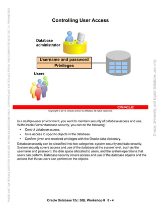 In a multiple-user environment, you want to maintain security of database access and use.
With Oracle Server database security, you can do the following:
• Control database access.
• Give access to specific objects in the database.
• Confirm given and received privileges with the Oracle data dictionary.
Database security can be classified into two categories: system security and data security.
System security covers access and use of the database at the system level, such as the
username and password, the disk space allocated to users, and the system operations that
users can perform. Database security covers access and use of the database objects and the
actions that those users can perform on the objects.
Oracle Database 12c: SQL Workshop II 8 - 4
Copyright © 2013, Oracle and/or its affiliates. All rights reserved.
Controlling User Access
Database
administrator
Users
Username and password
Privileges
OracleUniversityandEgabiSolutionsuseonly
THESEeKITMATERIALSAREFORYOURUSEINTHISCLASSROOMONLY.COPYINGeKITMATERIALSFROMTHISCOMPUTERISSTRICTLYPROHIBITED
 