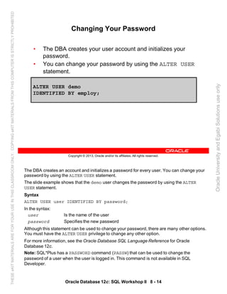 The DBA creates an account and initializes a password for every user. You can change your
password by using the ALTER USER statement.
The slide example shows that the demo user changes the password by using the ALTER
USER statement.
Syntax
ALTER USER user IDENTIFIED BY password;
In the syntax:
user Is the name of the user
password Specifies the new password
Although this statement can be used to change your password, there are many other options.
You must have the ALTER USER privilege to change any other option.
For more information, see the Oracle Database SQL Language Reference for Oracle
Database 12c.
Note: SQL*Plus has a PASSWORD command (PASSW) that can be used to change the
password of a user when the user is logged in. This command is not available in SQL
Developer.
Oracle Database 12c: SQL Workshop II 8 - 14
Copyright © 2013, Oracle and/or its affiliates. All rights reserved.
Changing Your Password
• The DBA creates your user account and initializes your
password.
• You can change your password by using the ALTER USER
statement.
ALTER USER demo
IDENTIFIED BY employ;
OracleUniversityandEgabiSolutionsuseonly
THESEeKITMATERIALSAREFORYOURUSEINTHISCLASSROOMONLY.COPYINGeKITMATERIALSFROMTHISCOMPUTERISSTRICTLYPROHIBITED
 