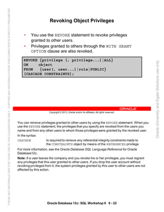 You can remove privileges granted to other users by using the REVOKE statement. When you
use the REVOKE statement, the privileges that you specify are revoked from the users you
name and from any other users to whom those privileges were granted by the revoked user.
In the syntax:
CASCADE Is required to remove any referential integrity constraints made to
the CONSTRAINTS object by means of the REFERENCES privilege
For more information, see the Oracle Database SQL Language Reference for Oracle
Database12c.
Note: If a user leaves the company and you revoke his or her privileges, you must regrant
any privileges that this user granted to other users. If you drop the user account without
revoking privileges from it, the system privileges granted by this user to other users are not
affected by this action.
Oracle Database 12c: SQL Workshop II 8 - 22
Copyright © 2013, Oracle and/or its affiliates. All rights reserved.
Revoking Object Privileges
• You use the REVOKE statement to revoke privileges
granted to other users.
• Privileges granted to others through the WITH GRANT
OPTION clause are also revoked.
REVOKE {privilege [, privilege...]|ALL}
ON object
FROM {user[, user...]|role|PUBLIC}
[CASCADE CONSTRAINTS];
OracleUniversityandEgabiSolutionsuseonly
THESEeKITMATERIALSAREFORYOURUSEINTHISCLASSROOMONLY.COPYINGeKITMATERIALSFROMTHISCOMPUTERISSTRICTLYPROHIBITED
 