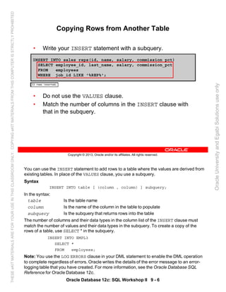 You can use the INSERT statement to add rows to a table where the values are derived from
existing tables. In place of the VALUES clause, you use a subquery.
Syntax
INSERT INTO table [ (column , column) ] subquery;
In the syntax:
table Is the table name
column Is the name of the column in the table to populate
subquery Is the subquery that returns rows into the table
The number of columns and their data types in the column list of the INSERT clause must
match the number of values and their data types in the subquery. To create a copy of the
rows of a table, use SELECT * in the subquery.
INSERT INTO EMPL3
SELECT *
FROM employees;
Note: You use the LOG ERRORS clause in your DML statement to enable the DML operation
to complete regardless of errors. Oracle writes the details of the error message to an error-
logging table that you have created. For more information, see the Oracle Database SQL
Reference for Oracle Database 12c.
Oracle Database 12c: SQL Workshop II 9 - 6
Copyright © 2013, Oracle and/or its affiliates. All rights reserved.
Copying Rows from Another Table
• Write your INSERT statement with a subquery.
• Do not use the VALUES clause.
• Match the number of columns in the INSERT clause with
that in the subquery.
INSERT INTO sales_reps(id, name, salary, commission_pct)
SELECT employee_id, last_name, salary, commission_pct
FROM employees
WHERE job_id LIKE '%REP%';
OracleUniversityandEgabiSolutionsuseonly
THESEeKITMATERIALSAREFORYOURUSEINTHISCLASSROOMONLY.COPYINGeKITMATERIALSFROMTHISCOMPUTERISSTRICTLYPROHIBITED
 