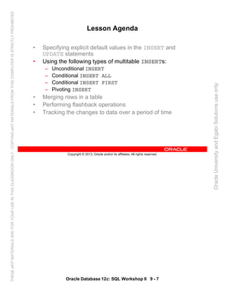 Oracle Database 12c: SQL Workshop II 9 - 7
Copyright © 2013, Oracle and/or its affiliates. All rights reserved.
Lesson Agenda
• Specifying explicit default values in the INSERT and
UPDATE statements
• Using the following types of multitable INSERTs:
– Unconditional INSERT
– Conditional INSERT ALL
– Conditional INSERT FIRST
– Pivoting INSERT
• Merging rows in a table
• Performing flashback operations
• Tracking the changes to data over a period of time
OracleUniversityandEgabiSolutionsuseonly
THESEeKITMATERIALSAREFORYOURUSEINTHISCLASSROOMONLY.COPYINGeKITMATERIALSFROMTHISCOMPUTERISSTRICTLYPROHIBITED
 