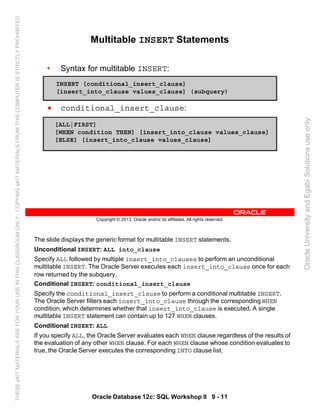 The slide displays the generic format for multitable INSERT statements.
Unconditional INSERT: ALL into_clause
Specify ALL followed by multiple insert_into_clauses to perform an unconditional
multitable INSERT. The Oracle Server executes each insert_into_clause once for each
row returned by the subquery.
Conditional INSERT: conditional_insert_clause
Specify the conditional_insert_clause to perform a conditional multitable INSERT.
The Oracle Server filters each insert_into_clause through the corresponding WHEN
condition, which determines whether that insert_into_clause is executed. A single
multitable INSERT statement can contain up to 127 WHEN clauses.
Conditional INSERT: ALL
If you specify ALL, the Oracle Server evaluates each WHEN clause regardless of the results of
the evaluation of any other WHEN clause. For each WHEN clause whose condition evaluates to
true, the Oracle Server executes the corresponding INTO clause list.
Oracle Database 12c: SQL Workshop II 9 - 11
Copyright © 2013, Oracle and/or its affiliates. All rights reserved.
Multitable INSERT Statements
• Syntax for multitable INSERT:
• conditional_insert_clause:
INSERT [conditional_insert_clause]
[insert_into_clause values_clause] (subquery)
[ALL|FIRST]
[WHEN condition THEN] [insert_into_clause values_clause]
[ELSE] [insert_into_clause values_clause]
OracleUniversityandEgabiSolutionsuseonly
THESEeKITMATERIALSAREFORYOURUSEINTHISCLASSROOMONLY.COPYINGeKITMATERIALSFROMTHISCOMPUTERISSTRICTLYPROHIBITED
 
