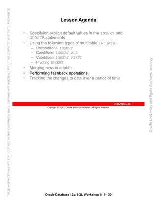 Oracle Database 12c: SQL Workshop II 9 - 30
Copyright © 2013, Oracle and/or its affiliates. All rights reserved.
Lesson Agenda
• Specifying explicit default values in the INSERT and
UPDATE statements
• Using the following types of multitable INSERTs:
– Unconditional INSERT
– Conditional INSERT ALL
– Conditional INSERT FIRST
– Pivoting INSERT
• Merging rows in a table
• Performing flashback operations
• Tracking the changes to data over a period of time
OracleUniversityandEgabiSolutionsuseonly
THESEeKITMATERIALSAREFORYOURUSEINTHISCLASSROOMONLY.COPYINGeKITMATERIALSFROMTHISCOMPUTERISSTRICTLYPROHIBITED
 