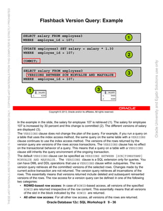 Oracle Database 12c: SQL Workshop II 9 - 36
In the example in the slide, the salary for employee 107 is retrieved (1). The salary for employee
107 is increased by 30 percent and this change is committed (2). The different versions of salary
are displayed (3).
The VERSIONS clause does not change the plan of the query. For example, if you run a query on
a table that uses the index access method, the same query on the same table with a VERSIONS
clause continues to use the index access method. The versions of the rows returned by the
version query are versions of the rows across transactions. The VERSIONS clause has no effect
on the transactional behavior of a query. This means that a query on a table with a VERSIONS
clause still inherits the query environment of the ongoing transaction.
The default VERSIONS clause can be specified as VERSIONS BETWEEN {SCN|TIMESTAMP}
MINVALUE AND MAXVALUE. The VERSIONS clause is a SQL extension only for queries. You
can have DML and DDL operations that use a VERSIONS clause within subqueries. The row
version query retrieves all the committed versions of the selected rows. Changes made by the
current active transaction are not returned. The version query retrieves all incarnations of the
rows. This essentially means that versions returned include deleted and subsequent reinserted
versions of the rows. The row access for a version query can be defined in one of the following
two categories:
• ROWID-based row access: In case of ROWID-based access, all versions of the specified
ROWID are returned irrespective of the row content. This essentially means that all versions
of the slot in the block indicated by the ROWID are returned.
• All other row access: For all other row access, all versions of the rows are returned.
Copyright © 2013, Oracle and/or its affiliates. All rights reserved.
Flashback Version Query: Example
SELECT salary FROM employees3
WHERE employee_id = 107;
UPDATE employees3 SET salary = salary * 1.30
WHERE employee_id = 107;
COMMIT;
SELECT salary FROM employees3
VERSIONS BETWEEN SCN MINVALUE AND MAXVALUE
WHERE employee_id = 107;
1
2
3
1 3
OracleUniversityandEgabiSolutionsuseonly
THESEeKITMATERIALSAREFORYOURUSEINTHISCLASSROOMONLY.COPYINGeKITMATERIALSFROMTHISCOMPUTERISSTRICTLYPROHIBITED
 