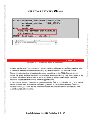 You can use the VERSIONS BETWEEN clause to retrieve all the versions of the rows that exist
or have ever existed between the time the query was issued and a point back in time.
If the undo retention time is less than the lower bound time or the SCN of the BETWEEN
clause, the query retrieves versions up to the undo retention time only. The time interval of the
BETWEEN clause can be specified as an SCN interval or a wall-clock interval. This time
interval is closed at both the lower and the upper bounds.
In the example, Lorentz’s salary changes are retrieved. The NULL value for END_DATE for the
first version indicates that this was the existing version at the time of the query. The NULL
value for START_DATE for the last version indicates that this version was created at a time
before the undo retention time.
Oracle Database 12c: SQL Workshop II 9 - 37
Copyright © 2013, Oracle and/or its affiliates. All rights reserved.
VERSIONS BETWEEN Clause
SELECT versions_starttime "START_DATE",
versions_endtime "END_DATE",
salary
FROM employees
VERSIONS BETWEEN SCN MINVALUE
AND MAXVALUE
WHERE last_name = 'Lorentz';
OracleUniversityandEgabiSolutionsuseonly
THESEeKITMATERIALSAREFORYOURUSEINTHISCLASSROOMONLY.COPYINGeKITMATERIALSFROMTHISCOMPUTERISSTRICTLYPROHIBITED
 