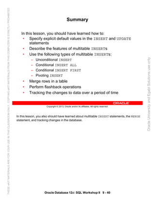 In this lesson, you also should have learned about multitable INSERT statements, the MERGE
statement, and tracking changes in the database.
Oracle Database 12c: SQL Workshop II 9 - 40
Copyright © 2013, Oracle and/or its affiliates. All rights reserved.
Summary
In this lesson, you should have learned how to:
• Specify explicit default values in the INSERT and UPDATE
statements
• Describe the features of multitable INSERTs
• Use the following types of multitable INSERTs:
– Unconditional INSERT
– Conditional INSERT ALL
– Conditional INSERT FIRST
– Pivoting INSERT
• Merge rows in a table
• Perform flashback operations
• Tracking the changes to data over a period of time
OracleUniversityandEgabiSolutionsuseonly
THESEeKITMATERIALSAREFORYOURUSEINTHISCLASSROOMONLY.COPYINGeKITMATERIALSFROMTHISCOMPUTERISSTRICTLYPROHIBITED
 