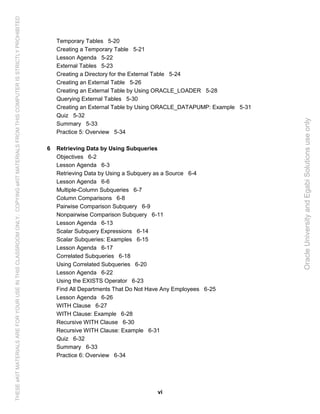 vi
Temporary Tables 5-20
Creating a Temporary Table 5-21
Lesson Agenda 5-22
External Tables 5-23
Creating a Directory for the External Table 5-24
Creating an External Table 5-26
Creating an External Table by Using ORACLE_LOADER 5-28
Querying External Tables 5-30
Creating an External Table by Using ORACLE_DATAPUMP: Example 5-31
Quiz 5-32
Summary 5-33
Practice 5: Overview 5-34
6 Retrieving Data by Using Subqueries
Objectives 6-2
Lesson Agenda 6-3
Retrieving Data by Using a Subquery as a Source 6-4
Lesson Agenda 6-6
Multiple-Column Subqueries 6-7
Column Comparisons 6-8
Pairwise Comparison Subquery 6-9
Nonpairwise Comparison Subquery 6-11
Lesson Agenda 6-13
Scalar Subquery Expressions 6-14
Scalar Subqueries: Examples 6-15
Lesson Agenda 6-17
Correlated Subqueries 6-18
Using Correlated Subqueries 6-20
Lesson Agenda 6-22
Using the EXISTS Operator 6-23
Find All Departments That Do Not Have Any Employees 6-25
Lesson Agenda 6-26
WITH Clause 6-27
WITH Clause: Example 6-28
Recursive WITH Clause 6-30
Recursive WITH Clause: Example 6-31
Quiz 6-32
Summary 6-33
Practice 6: Overview 6-34
OracleUniversityandEgabiSolutionsuseonly
THESEeKITMATERIALSAREFORYOURUSEINTHISCLASSROOMONLY.COPYINGeKITMATERIALSFROMTHISCOMPUTERISSTRICTLYPROHIBITED
 