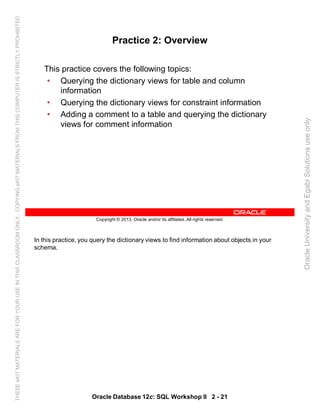 In this practice, you query the dictionary views to find information about objects in your
schema.
Oracle Database 12c: SQL Workshop II 2 - 21
Copyright © 2013, Oracle and/or its affiliates. All rights reserved.
Practice 2: Overview
This practice covers the following topics:
• Querying the dictionary views for table and column
information
• Querying the dictionary views for constraint information
• Adding a comment to a table and querying the dictionary
views for comment information
OracleUniversityandEgabiSolutionsuseonly
THESEeKITMATERIALSAREFORYOURUSEINTHISCLASSROOMONLY.COPYINGeKITMATERIALSFROMTHISCOMPUTERISSTRICTLYPROHIBITED
 