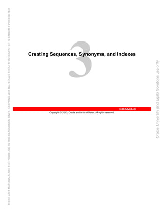 Copyright © 2013, Oracle and/or its affiliates. All rights reserved.
Creating Sequences, Synonyms, and Indexes
OracleUniversityandEgabiSolutionsuseonly
THESEeKITMATERIALSAREFORYOURUSEINTHISCLASSROOMONLY.COPYINGeKITMATERIALSFROMTHISCOMPUTERISSTRICTLYPROHIBITED
 