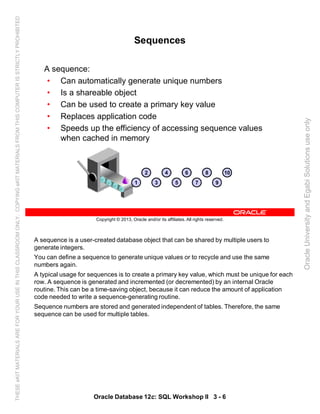 A sequence is a user-created database object that can be shared by multiple users to
generate integers.
You can define a sequence to generate unique values or to recycle and use the same
numbers again.
A typical usage for sequences is to create a primary key value, which must be unique for each
row. A sequence is generated and incremented (or decremented) by an internal Oracle
routine. This can be a time-saving object, because it can reduce the amount of application
code needed to write a sequence-generating routine.
Sequence numbers are stored and generated independent of tables. Therefore, the same
sequence can be used for multiple tables.
Oracle Database 12c: SQL Workshop II 3 - 6
Copyright © 2013, Oracle and/or its affiliates. All rights reserved.
Sequences
A sequence:
• Can automatically generate unique numbers
• Is a shareable object
• Can be used to create a primary key value
• Replaces application code
• Speeds up the efficiency of accessing sequence values
when cached in memory
2 4
3 5
6 8
7
10
91
OracleUniversityandEgabiSolutionsuseonly
THESEeKITMATERIALSAREFORYOURUSEINTHISCLASSROOMONLY.COPYINGeKITMATERIALSFROMTHISCOMPUTERISSTRICTLYPROHIBITED
 