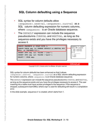 SQL syntax for column defaults has been enhanced so that it allows
<sequence>.nextval, <sequence>.currval as a SQL column defaulting expression
for numeric columns, where <sequence> is an Oracle database sequence.
The DEFAULT expression can include the sequence pseudocolumns CURRVAL and NEXTVAL,
as long as the sequence exists and you have the privileges necessary to access it. The user
inserting into a table must have access privileges to the sequence. If the sequence is
dropped, subsequent insert DMLs where expr is used for defaulting will result in a compilation
error.
In the slide example, sequence s1 is created, which starts from 1.
Oracle Database 12c: SQL Workshop II 3 - 13
Copyright © 2013, Oracle and/or its affiliates. All rights reserved.
SQL Column defaulting using a Sequence
• SQL syntax for column defaults allow
<sequence>.nextval, <sequence>.currval as a
SQL column defaulting expression for numeric columns,
where <sequence> is an Oracle database sequence.
• The DEFAULT expression can include the sequence
pseudocolumns CURRVAL and NEXTVAL, as long as the
sequence exists and you have the privileges necessary to
access it.
CREATE SEQUENCE s1 START WITH 1;
CREATE TABLE emp (a1 NUMBER DEFAULT s1.NEXTVAL NOT
NULL, a2 VARCHAR2(10));
INSERT INTO emp (a2) VALUES (‘john');
INSERT INTO emp (a2) VALUES (‘mark');
SELECT * FROM emp;
OracleUniversityandEgabiSolutionsuseonly
THESEeKITMATERIALSAREFORYOURUSEINTHISCLASSROOMONLY.COPYINGeKITMATERIALSFROMTHISCOMPUTERISSTRICTLYPROHIBITED
 