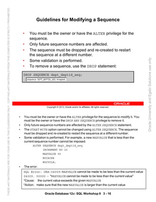 • You must be the owner or have the ALTER privilege for the sequence to modify it. You
must be the owner or have the DROP ANY SEQUENCE privilege to remove it.
• Only future sequence numbers are affected by the ALTER SEQUENCE statement.
• The START WITH option cannot be changed using ALTER SEQUENCE. The sequence
must be dropped and re-created to restart the sequence at a different number.
• Some validation is performed. For example, a new MAXVALUE that is less than the
current sequence number cannot be imposed.
ALTER SEQUENCE dept_deptid_seq
INCREMENT BY 20
MAXVALUE 90
NOCACHE
NOCYCLE;
• The error:
Oracle Database 12c: SQL Workshop II 3 - 16
SQL Error: ORA-04009: MAXVALUE cannot be made to be less than the current value
04009. 00000 - "MAXVALUE cannot be made to be less than the current value"
*Cause: the current value exceeds the given MAXVALUE
*Action: make sure that the new MAXVALUE is larger than the current value
Copyright © 2013, Oracle and/or its affiliates. All rights reserved.
Guidelines for Modifying a Sequence
• You must be the owner or have the ALTER privilege for the
sequence.
• Only future sequence numbers are affected.
• The sequence must be dropped and re-created to restart
the sequence at a different number.
• Some validation is performed.
• To remove a sequence, use the DROP statement:
DROP SEQUENCE dept_deptid_seq;
OracleUniversityandEgabiSolutionsuseonly
THESEeKITMATERIALSAREFORYOURUSEINTHISCLASSROOMONLY.COPYINGeKITMATERIALSFROMTHISCOMPUTERISSTRICTLYPROHIBITED
 