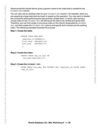Observe that the Oracle Server gives a generic name to the index that is created for the
PRIMARY KEY column.
You can also use an existing index for your PRIMARY KEY column—for example, when you
are expecting a large data load and want to speed up the operation. You may want to disable
the constraints while performing the load and then enable them, in which case having a
unique index on the PRIMARY KEY will still cause the data to be verified during the load.
Therefore, you can first create a nonunique index on the column designated as PRIMARY
KEY, and then create the PRIMARY KEY column and specify that it should use the existing
index. The following examples illustrate this process:
Step 1: Create the table:
CREATE TABLE NEW_EMP2
(employee_id NUMBER(6),
first_name VARCHAR2(20),
last_name VARCHAR2(25)
);
Step 2: Create the index:
CREATE INDEX emp_id_idx2 ON
new_emp2(employee_id);
Step 3: Create the PRIMARY KEY:
ALTER TABLE new_emp2 ADD PRIMARY KEY (employee_id) USING INDEX
emp_id_idx2;
Oracle Database 12c: SQL Workshop II 3 - 28
OracleUniversityandEgabiSolutionsuseonly
THESEeKITMATERIALSAREFORYOURUSEINTHISCLASSROOMONLY.COPYINGeKITMATERIALSFROMTHISCOMPUTERISSTRICTLYPROHIBITED
 